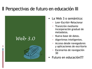 Perspectivas de futuro en educación III

                        La Web 3 o semántica:
                          Leer-Escribir-Relacionar
                          Transición mediante
                             incorporación gradual de
                             metadatos.
                            Nueva base de datos.
     Web 3.0                Algoritmos inteligentes.
                            Acceso desde navegadores
                             y aplicaciones de escritorio
                            Escenarios de navegación
                             3D
                        Futuro en educación???
 