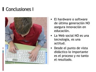 Conclusiones I

                  El hardware o software
                   de última generación NO
                   asegura innovación en
                   educación.
                  La Web social NO es una
                   tecnología, es una
                   actitud.
                  Desde el punto de vista
                   didáctico lo importante
                   es el proceso y no tanto
                   el resultado.
 