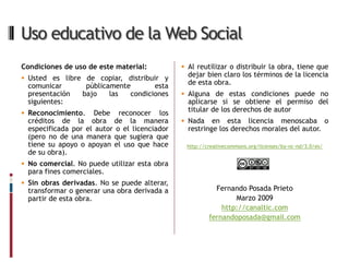 Uso educativo de la Web Social
Condiciones de uso de este material:           Al reutilizar o distribuir la obra, tiene que
 Usted es libre de copiar, distribuir y
                                                dejar bien claro los términos de la licencia
 comunicar        públicamente       esta       de esta obra.
 presentación    bajo    las  condiciones      Alguna de estas condiciones puede no
 siguientes:                                    aplicarse si se obtiene el permiso del
 Reconocimiento.    Debe reconocer los         titular de los derechos de autor
 créditos de la obra de la manera              Nada    en esta licencia menoscaba o
 especificada por el autor o el licenciador     restringe los derechos morales del autor.
 (pero no de una manera que sugiera que
 tiene su apoyo o apoyan el uso que hace       http://creativecommons.org/licenses/by-nc-nd/3.0/es/
 de su obra).
 No comercial. No puede utilizar esta obra
 para fines comerciales.
 Sin obras derivadas. No se puede alterar,
 transformar o generar una obra derivada a               Fernando Posada Prieto
 partir de esta obra.                                          Marzo 2009
                                                           http://canaltic.com
                                                       fernandoposada@gmail.com
 