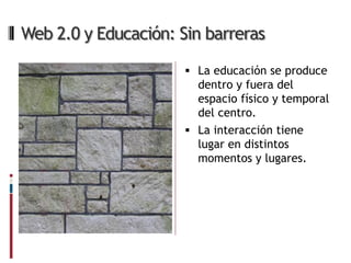 Web 2.0 y Educación: Sin barreras

                       La educación se produce
                        dentro y fuera del
                        espacio físico y temporal
                        del centro.
                       La interacción tiene
                        lugar en distintos
                        momentos y lugares.
 