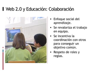 Web 2.0 y Educación: Colaboración

                      Enfoque social del
                       aprendizaje.
                      Se revaloriza el trabajo
                       en equipo.
                      Se incentiva la
                       coordinación con otros
                       para conseguir un
                       objetivo común.
                      Respeto de roles y
                       reglas.
 