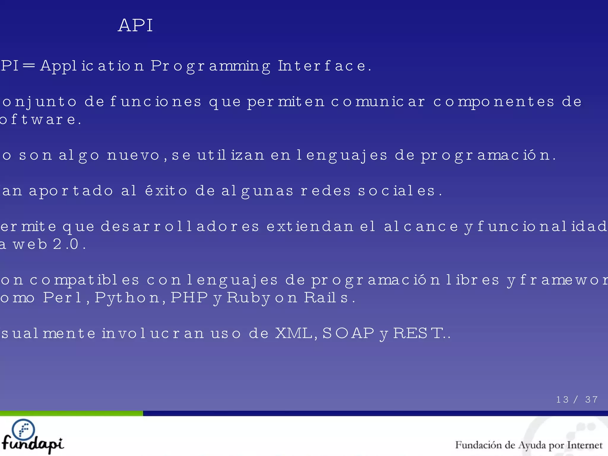 API 13 /  37 API = Application Programming Interface. Conjunto de funciones que permiten comunicar componentes de software. No son algo nuevo, se utilizan en lenguajes de programación. Han aportado al éxito de algunas redes sociales. Permite que desarrolladores extiendan el alcance y funcionalidad de la web 2.0. Son compatibles con lenguajes de programación libres y frameworks como Perl, Python, PHP y Ruby on Rails. Usualmente involucran uso de XML, SOAP y REST.. 