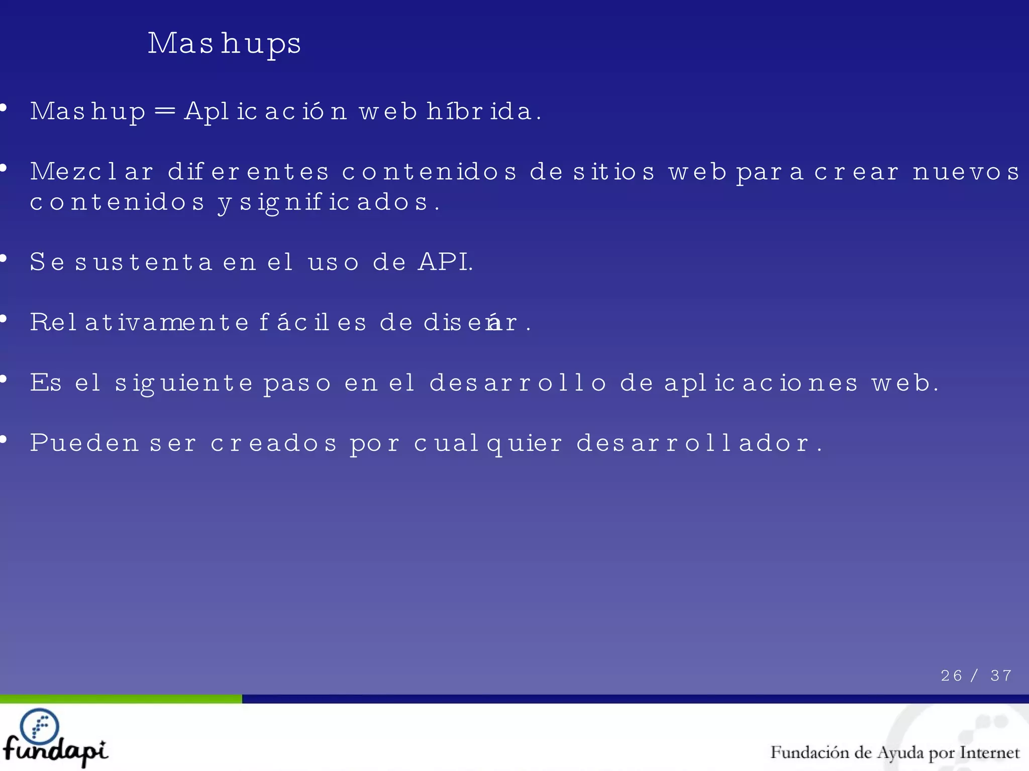 Mashups 26 /  37 Mashup = Aplicación web híbrida. Mezclar diferentes contenidos de sitios web para crear nuevos contenidos y significados. Se sustenta en el uso de API. Relativamente fáciles de diseñar. Es el siguiente paso en el desarrollo de aplicaciones web. Pueden ser creados por cualquier desarrollador. 
