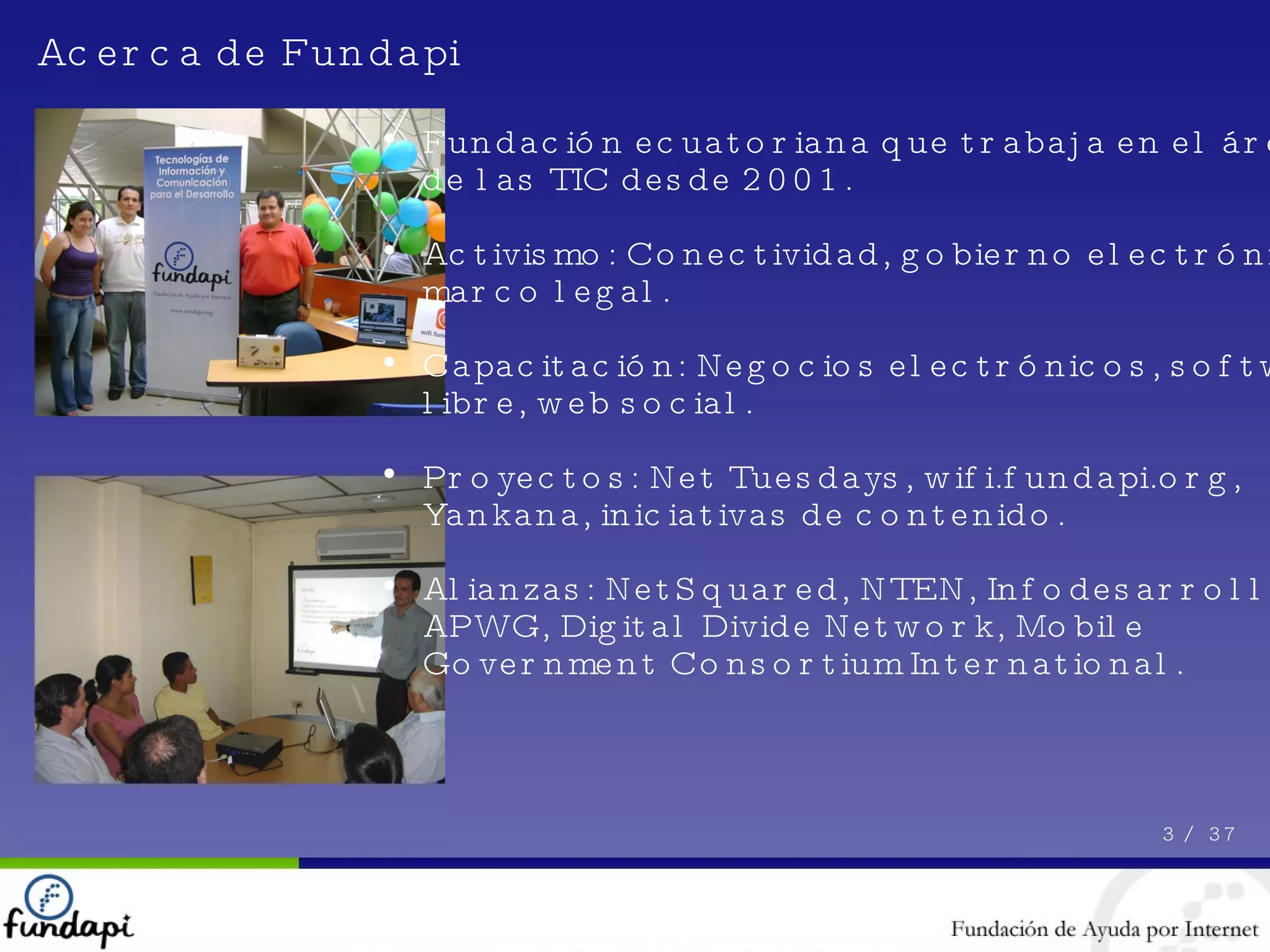 Fundación ecuatoriana que trabaja en el área de las TIC desde 2001. Activismo: Conectividad, gobierno electrónico, marco legal. Capacitación: Negocios electrónicos, software libre, web social. Proyectos: Net Tuesdays, wifi.fundapi.org, Yankana, iniciativas de contenido. Alianzas: NetSquared, NTEN, Infodesarrollo, APWG, Digital Divide Network, Mobile Government Consortium International. Acerca de Fundapi 3 /  37 