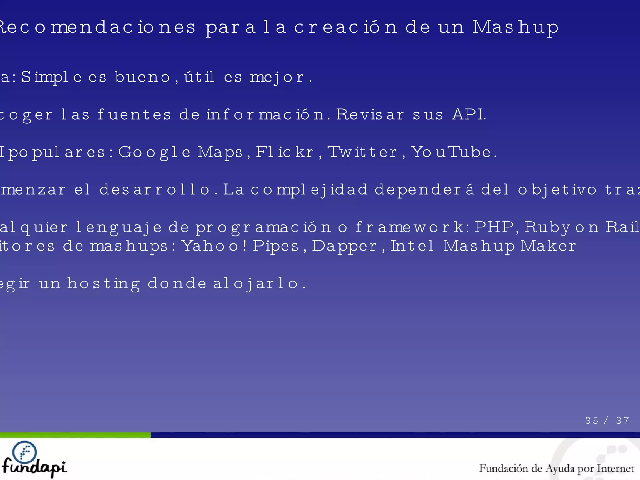 Idea: Simple es bueno, útil es mejor. Escoger las fuentes de información. Revisar sus API. API populares: Google Maps, Flickr, Twitter, YouTube. Comenzar el desarrollo. La complejidad dependerá del objetivo trazado. Cualquier lenguaje de programación o framework: PHP, Ruby on Rails, etc. Editores de mashups: Yahoo! Pipes, Dapper, Intel Mashup Maker Elegir un hosting donde alojarlo. 35 /  37 Recomendaciones para la creación de un Mashup 