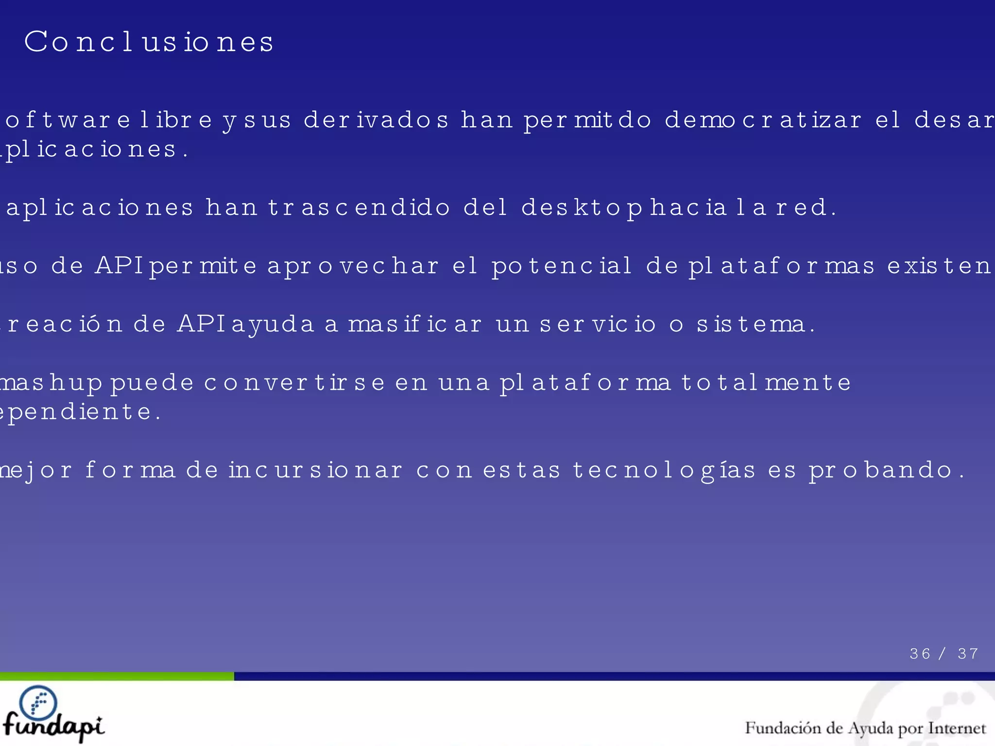 El software libre y sus derivados han permitdo democratizar el desarrollo de aplicaciones. Las aplicaciones han trascendido del desktop hacia la red. El uso de API permite aprovechar el potencial de plataformas existentes. La creación de API ayuda a masificar un servicio o sistema. Un mashup puede convertirse en una plataforma totalmente independiente. La mejor forma de incursionar con estas tecnologías es probando. 36 /  37 Conclusiones 