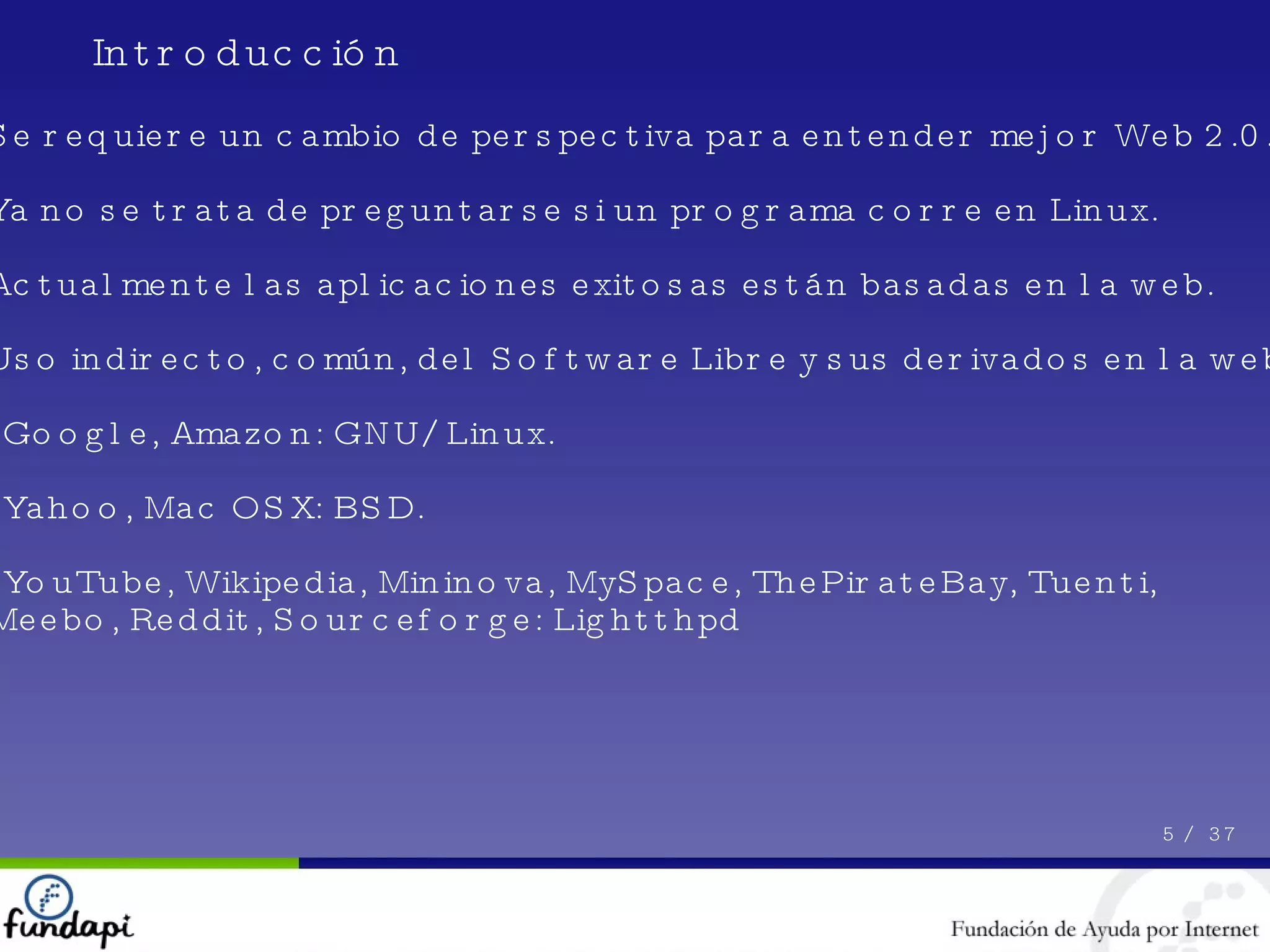 5 /  37 Se requiere un cambio de perspectiva para entender mejor Web 2.0.  Ya no se trata de preguntarse si un programa corre en Linux. Actualmente las aplicaciones exitosas están basadas en la web. Uso indirecto, común, del Software Libre y sus derivados en la web: - Google, Amazon: GNU/Linux. - Yahoo, Mac OSX: BSD. - YouTube, Wikipedia, Mininova, MySpace, ThePirateBay, Tuenti, Meebo, Reddit, Sourceforge: Lightthpd Introducción 