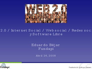 Web 2.0 / Internet Social / Web social / Redes sociales y Software Libre Eduardo Béjar Fundapi Abril 26, 2008 