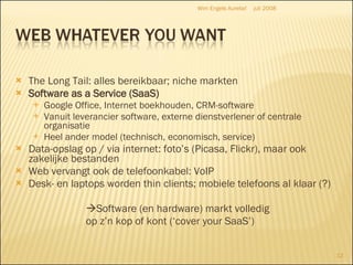 The Long Tail: alles bereikbaar; niche markten  Software as a Service (SaaS) Google Office, Internet boekhouden, CRM-software Vanuit leverancier software, externe dienstverlener of centrale organisatie Heel ander model (technisch, economisch, service) Data-opslag op / via internet: foto’s (Picasa, Flickr), maar ook zakelijke bestanden Web vervangt ook de telefoonkabel: VoIP Desk- en laptops worden thin clients; mobiele telefoons al klaar (?)  Software (en hardware) markt volledig  op z’n kop of kont (‘cover your SaaS’) juli 2008 Wim Engels Aurelia! 