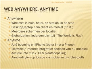 Anywhere Wireless: in huis, hotel, op station, in de stad Desktop,laptop, thin client en mobiel (‘PDA’) Meerdere schermen per locatie Globalization: iedereen dichtbij (‘The World is Flat’) Anytime Azië booming en iPhone (beter i-not-a-Phone) Televisie / internet integratie: beelden van nu (mobiel) Actuele info m.b.v. GPS plaatsbepaling Aanbiedingen op locatie via mobiel m.b.v. bluetooth juli 2008 Wim Engels Aurelia! 