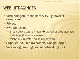 Verbindingen (technisch: ADSL, glasvezel, draadloos) Privacy Kwetsbaarheid Break down: total en local    tijdverlies / dataverlies Sabotage (hackers, virussen Misbruik / diefstal (phishing, spyware,  Supplier lock-in’s (Microsoft, Google, Apple, Verslaving (gaming, social networking, 3D  juli 2008 Wim Engels Aurelia! 