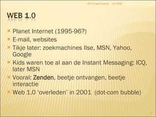 Planet Internet (1995-96?) E-mail, websites Tikje later: zoekmachines Ilse, MSN, Yahoo, Google Kids waren toe al aan de Instant Messaging: ICQ, later MSN Vooral:  Zenden , beetje ontvangen, beetje interactie Web 1.0 ‘overleden’ in 2001  (dot-com bubble) juli 2008 Wim Engels Aurelia! 