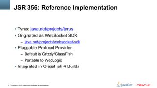 JSR 356: Reference Implementation


          §  Tyrus: java.net/projects/tyrus
          §  Originated as WebSocket SDK
                     –  java.net/projects/websocket-sdk
          §  Pluggable Protocol Provider
                     –  Default is Grizzly/GlassFish
                     –  Portable to WebLogic
          §  Integrated in GlassFish 4 Builds



17   Copyright © 2012, Oracle and/or its affiliates. All rights reserved.
 