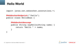 Hello World

      import javax.net.websocket.annotations.*; 
       
      @WebSocketEndpoint("/hello") 
      public class HelloBean { 
       
                       @WebSocketMessage 
                       public String sayHello(String name) { 
                           return “Hello “ + name; 
                       } 
      }"




23   Copyright © 2012, Oracle and/or its affiliates. All rights reserved.
 