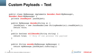 Custom Payloads – Text

          public class MyMessage implements Decoder.Text<MyMessage>,
          Encoder.Text<MyMessage> { 
            private JsonObject jsonObject; 
           
                 public MyMessage decode(String s) { 
                   jsonObject = new JsonReader(new StringReader(s)).readObject(); 
                   return this;"
                 }"
                 public boolean willDecode(String string) { 
                    return true; // Only if can process the payload 
                 }"
          "
                 public String encode(MyMessage myMessage) { 
                    return myMessage.jsonObject.toString(); 
                 } 
          }"
27   Copyright © 2012, Oracle and/or its affiliates. All rights reserved.
 