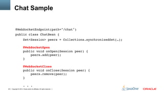 Chat Sample


          @WebSocketEndpoint(path="/chat")"
          public class ChatBean {"
                        Set<Session> peers = Collections.synchronizedSet(…); 
           
                        @WebSocketOpen 
                        public void onOpen(Session peer) { 
                            peers.add(peer); 
                        } 
           
                        @WebSocketClose 
                        public void onClose(Session peer) { 
                            peers.remove(peer); 
                        } 
           
                        . . ."
29   Copyright © 2012, Oracle and/or its affiliates. All rights reserved.
 