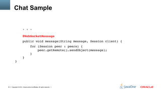 Chat Sample


                        . . . 
           
                        @WebSocketMessage"
                        public void message(String message, Session client) {"
                                     for (Session peer : peers) { 
                                         peer.getRemote().sendObject(message); 
                                     } 
                        } 
          }"




30   Copyright © 2012, Oracle and/or its affiliates. All rights reserved.
 