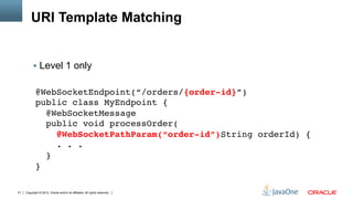 URI Template Matching


          §  Level 1 only


            @WebSocketEndpoint(“/orders/{order-id}”) 
            public class MyEndpoint { 
              @WebSocketMessage 
              public void processOrder( 
                 @WebSocketPathParam(“order-id”)String orderId) { 
                 . . . 
              } 
            }

31   Copyright © 2012, Oracle and/or its affiliates. All rights reserved.
 