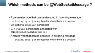 Which methods can be @WebSocketMessage ?


          §  A parameter type that can be decoded in incoming message
                     –  String, byte[] or any type for which there is a decoder
          §  An optional Session parameter
          §  0..n String parameters annotated with
              @WebSocketPathParameter"
          §  A return type that can be encoded in outgoing message
                     –  String, byte[] or any type for which there is a decoder




32   Copyright © 2012, Oracle and/or its affiliates. All rights reserved.
 