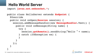 Hello World Server
     import javax.net.websocket.*;"
     "
     public class HelloServer extends Endpoint { 
        @Override 
        public void onOpen(Session session) { 
           session.addMessageHandler(new MessageHandler.Text() { 
             public void onMessage(String name) { 
                try { 
                   session.getRemote().sendString(“Hello “ + name); 
                } catch (IOException ex) { 
                } 
             }           
           }); 
        } 
     }"
39   Copyright © 2012, Oracle and/or its affiliates. All rights reserved.
 