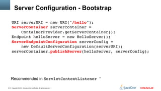 Server Configuration - Bootstrap

     URI serverURI = new URI("/hello"); 
     ServerContainer serverContainer =  
         ContainerProvider.getServerContainer(); 
     Endpoint helloServer = new HelloServer(); 
     ServerEndpointConfiguration serverConfig =  
         new DefaultServerConfiguration(serverURI); 
     serverContainer.publishServer(helloServer, serverConfig);"




     Recommended in ServletContextListener                                  *"


40   Copyright © 2012, Oracle and/or its affiliates. All rights reserved.
 