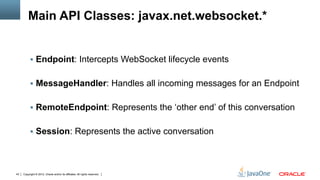 Main API Classes: javax.net.websocket.*


          §  Endpoint: Intercepts WebSocket lifecycle events


          §  MessageHandler: Handles all incoming messages for an Endpoint


          §  RemoteEndpoint: Represents the ‘other end’ of this conversation


          §  Session: Represents the active conversation




43   Copyright © 2012, Oracle and/or its affiliates. All rights reserved.
 