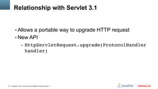Relationship with Servlet 3.1


          §  Allows a portable way to upgrade HTTP request
          §  New API
                     –  HttpServletRequest.upgrade(ProtocolHandler
                            handler)"




47   Copyright © 2012, Oracle and/or its affiliates. All rights reserved.
 