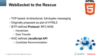 WebSocket to the Rescue


         §  TCP based, bi-directional, full-duplex messaging
         §  Originally proposed as part of HTML5
         §  IETF-defined Protocol: RFC 6455
                    –  Handshake
                    –  Data Transfer
         §  W3C defined JavaScript API
                    –  Candidate Recommendation




5   Copyright © 2012, Oracle and/or its affiliates. All rights reserved.
 