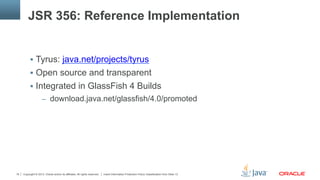 Copyright © 2013, Oracle and/or its affiliates. All rights reserved. Insert Information Protection Policy Classification from Slide 1318
JSR 356: Reference Implementation
§  Tyrus: java.net/projects/tyrus
§  Open source and transparent
§  Integrated in GlassFish 4 Builds
–  download.java.net/glassfish/4.0/promoted
 