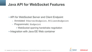 Copyright © 2013, Oracle and/or its affiliates. All rights reserved. Insert Information Protection Policy Classification from Slide 1319
Java API for WebSocket Features
§  API for WebSocket Server and Client Endpoint
–  Annotated: @ServerEndpoint, @ClientEndpoint"
–  Programmatic: Endpoint
§  WebSocket opening handshake negotiation
§  Integration with Java EE Web container
 