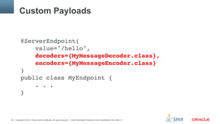 Copyright © 2013, Oracle and/or its affiliates. All rights reserved. Insert Information Protection Policy Classification from Slide 1324
Custom Payloads
@ServerEndpoint( 
value="/hello", 
decoders={MyMessageDecoder.class}, 
encoders={MyMessageEncoder.class} 
) 
public class MyEndpoint { 
. . . 
}"
"
"
 
