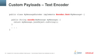Copyright © 2013, Oracle and/or its affiliates. All rights reserved. Insert Information Protection Policy Classification from Slide 1326
Custom Payloads – Text Encoder
public class MyMessageEncoder implements Encoder.Text<MyMessage> {"
 
public String encode(MyMessage myMessage) { 
return myMessage.jsonObject.toString(); 
}"
. . . 
}"
 