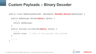 Copyright © 2013, Oracle and/or its affiliates. All rights reserved. Insert Information Protection Policy Classification from Slide 1327
Custom Payloads – Binary Decoder
public class MyMessageDecoder implements Decoder.Binary<MyMessage> { 
 
public MyMessage decode(byte[] bytes) { 
. . . 
return myMessage;"
}"
public boolean willDecode(byte[] bytes) { 
. . . 
return true; // Only if can process the payload 
}"
. . . 
}"
 