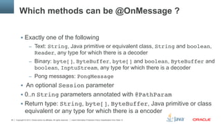Copyright © 2013, Oracle and/or its affiliates. All rights reserved. Insert Information Protection Policy Classification from Slide 1328
Which methods can be @OnMessage ?
§  Exactly one of the following
–  Text: String, Java primitive or equivalent class, String and boolean,
Reader, any type for which there is a decoder
–  Binary: byte[], ByteBuffer, byte[] and boolean, ByteBuffer and
boolean, InptuStream, any type for which there is a decoder
–  Pong messages: PongMessage"
§  An optional Session parameter
§  0..n String parameters annotated with @PathParam"
§  Return type: String, byte[], ByteBuffer, Java primitive or class
equivalent or any type for which there is a encoder
 