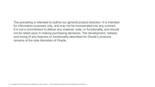 Copyright © 2013, Oracle and/or its affiliates. All rights reserved. Insert Information Protection Policy Classification from Slide 133
The preceding is intended to outline our general product direction. It is intended
for information purposes only, and may not be incorporated into any contract.
It is not a commitment to deliver any material, code, or functionality, and should
not be relied upon in making purchasing decisions. The development, release,
and timing of any features or functionality described for Oracle s products
remains at the sole discretion of Oracle.
 