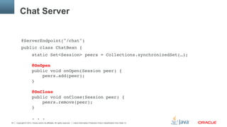 Copyright © 2013, Oracle and/or its affiliates. All rights reserved. Insert Information Protection Policy Classification from Slide 1330
Chat Server
@ServerEndpoint("/chat")"
public class ChatBean {"
static Set<Session> peers = Collections.synchronizedSet(…); 
 
@OnOpen 
public void onOpen(Session peer) { 
peers.add(peer); 
} 
 
@OnClose 
public void onClose(Session peer) { 
peers.remove(peer); 
} 
 
. . ."
 