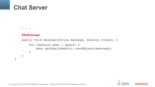 Copyright © 2013, Oracle and/or its affiliates. All rights reserved. Insert Information Protection Policy Classification from Slide 1331
Chat Server
. . . 
 
@OnMessage"
public void message(String message, Session client) {"
for (Session peer : peers) { 
peer.getBasicRemote().sendObject(message); 
} 
} 
}"
 
