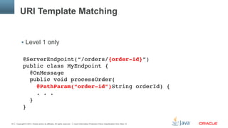 Copyright © 2013, Oracle and/or its affiliates. All rights reserved. Insert Information Protection Policy Classification from Slide 1332
URI Template Matching
§  Level 1 only
@ServerEndpoint(“/orders/{order-id}”) 
public class MyEndpoint { 
@OnMessage 
public void processOrder( 
@PathParam(“order-id”)String orderId) { 
. . . 
} 
}
 