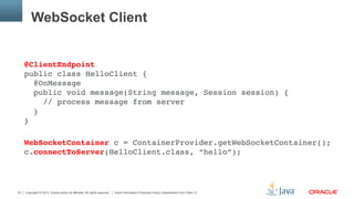 Copyright © 2013, Oracle and/or its affiliates. All rights reserved. Insert Information Protection Policy Classification from Slide 1333
WebSocket Client
@ClientEndpoint 
public class HelloClient { 
@OnMessage 
public void message(String message, Session session) { 
// process message from server 
} 
} 
"
WebSocketContainer c = ContainerProvider.getWebSocketContainer(); 
c.connectToServer(HelloClient.class, “hello”);"
"
 