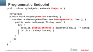 Copyright © 2013, Oracle and/or its affiliates. All rights reserved. Insert Information Protection Policy Classification from Slide 1335
Programmatic Endpoint
public class MyEndpoint extends Endpoint { 
 
@Override 
public void onOpen(Session session) { 
session.addMessageHandler(new MessageHandler.Text() { 
public void onMessage(String name) { 
try { 
session.getBasicRemote().sendText(“Hello “ + name); 
} catch (IOException ex) { 
} 
}  
}); 
} 
}"
 