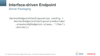 Copyright © 2013, Oracle and/or its affiliates. All rights reserved. Insert Information Protection Policy Classification from Slide 1336
Interface-driven Endpoint
ServerEndpointConfiguration config = 
ServerEndpointConfigurationBuilder 
.create(MyEndpoint.class, “/foo”) 
.build();"
Server Packaging
 