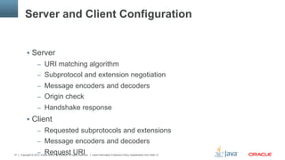 Copyright © 2013, Oracle and/or its affiliates. All rights reserved. Insert Information Protection Policy Classification from Slide 1337
Server and Client Configuration
§  Server
–  URI matching algorithm
–  Subprotocol and extension negotiation
–  Message encoders and decoders
–  Origin check
–  Handshake response
§  Client
–  Requested subprotocols and extensions
–  Message encoders and decoders
–  Request URI
 
