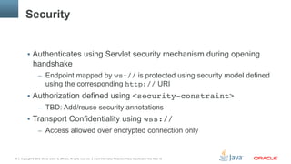 Copyright © 2013, Oracle and/or its affiliates. All rights reserved. Insert Information Protection Policy Classification from Slide 1340
Security
§  Authenticates using Servlet security mechanism during opening
handshake
–  Endpoint mapped by ws:// is protected using security model defined
using the corresponding http:// URI
§  Authorization defined using <security-constraint>"
–  TBD: Add/reuse security annotations
§  Transport Confidentiality using wss://"
–  Access allowed over encrypted connection only
 
