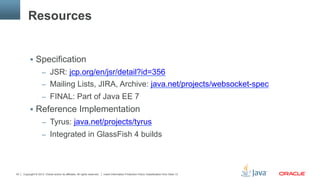 Copyright © 2013, Oracle and/or its affiliates. All rights reserved. Insert Information Protection Policy Classification from Slide 1343
Resources
§  Specification
–  JSR: jcp.org/en/jsr/detail?id=356
–  Mailing Lists, JIRA, Archive: java.net/projects/websocket-spec
–  FINAL: Part of Java EE 7
§  Reference Implementation
–  Tyrus: java.net/projects/tyrus
–  Integrated in GlassFish 4 builds
 