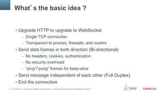 Copyright © 2013, Oracle and/or its affiliates. All rights reserved. Insert Information Protection Policy Classification from Slide 137
What’s the basic idea ?
§  Upgrade HTTP to upgrade to WebSocket
–  Single TCP connection
–  Transparent to proxies, firewalls, and routers
§  Send data frames in both direction (Bi-directional)
–  No headers, cookies, authentication
–  No security overhead
–  “ping”/”pong” frames for keep-alive
§  Send message independent of each other (Full Duplex)
§  End the connection
 