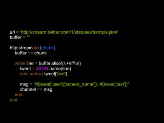 url  =   'http://stream.twitter.com/1/statuses/sample.json' buffer  =   "" http.stream  do  | chunk | buffer  +=  chunk while  line  =  buffer.slice!(/.+\r?\n/) tweet  =   JSON .parse(line) next unless  tweet[ 'text' ] msg  =   "#{tweet['user']['screen_name']}: #{tweet['text']}" channel  <<  msg end end 
