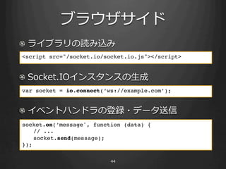 ! 
    <script src="/socket.io/socket.io.js"></script>!
    !

!                                   ⽣生
    var socket = io.connect(‘ws://example.com’);!


! 
    socket.on(’message', function (data) {!
      !// ... 
      !socket.send(message);!
    }); 
    !
 