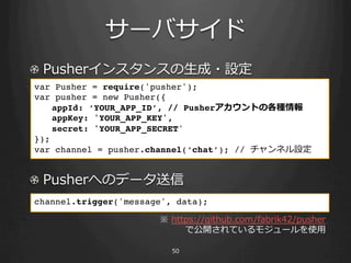 !                           ⽣生
var Pusher = require('pusher');!
var pusher = new Pusher({!
  !appId: ‘YOUR_APP_ID’, // Pusher         !
  !appKey: 'YOUR_APP_KEY',!
  !secret: 'YOUR_APP_SECRET'!
});!
var channel = pusher.channel(‘chat’); //       !
!

! 
channel.trigger('message', data);!
!

                                                   ⽤用
 