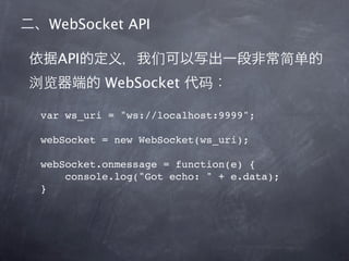 WebSocket API

  API
          WebSocket

var ws_uri = "ws://localhost:9999";

webSocket = new WebSocket(ws_uri);

webSocket.onmessage = function(e) {
    console.log("Got echo: " + e.data);
}
 