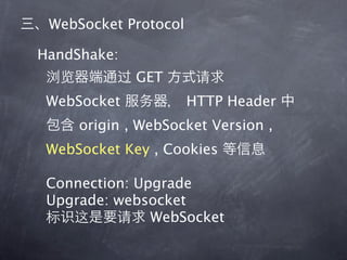 WebSocket Protocol

HandShake:
             GET
 WebSocket            HTTP Header
     origin , WebSocket Version ,
 WebSocket Key , Cookies

 Connection: Upgrade
 Upgrade: websocket
               WebSocket
 